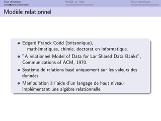 Tour d’horizon NoSQL vs. SQL Choix techniques
Modèle relationnel
Edgard Franck Codd (britannique),
mathématiques, chimie, doctorat en informatique.
”A relationnel Model of Data for Lar Shared Data Banks”,
Communications of ACM, 1970.
Système de relations basé uniquement sur les valeurs des
données
Manipulation à l’aide d’un langage de haut niveau
implémentant une algèbre relationnelle
 