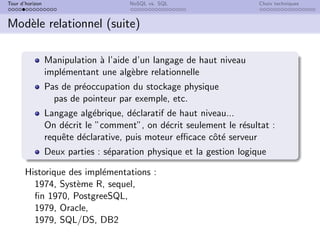 Tour d’horizon NoSQL vs. SQL Choix techniques
Modèle relationnel (suite)
Manipulation à l’aide d’un langage de haut niveau
implémentant une algèbre relationnelle
Pas de préoccupation du stockage physique
pas de pointeur par exemple, etc.
Langage algébrique, déclaratif de haut niveau...
On décrit le ”comment”, on décrit seulement le résultat :
requête déclarative, puis moteur efficace côté serveur
Deux parties : séparation physique et la gestion logique
Historique des implémentations :
1974, Système R, sequel,
fin 1970, PostgreeSQL,
1979, Oracle,
1979, SQL/DS, DB2
 