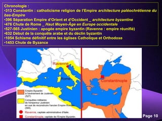 Powerpoint Templates
Page 10
Chronologie :
•313 Constantin : catholicisme religion de l’Empire architecture paléochrétienne du
bas-Empire
•396 Séparation Empire d’Orient et d’Occident _ architecture byzantine
•476 Chute de Rome _ Haut Moyen-Âge en Europe occidentale
•527-565 Justinien : apogée empire byzantin (Ravenne : empire réunifié)
•632 Début de la conquête arabe et du déclin byzantin
•1054 Schisme définitif entre les églises Catholique et Orthodoxe
•1453 Chute de Byzance
 