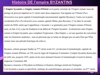 Powerpoint Templates
Page 11
L’Empire byzantin ou Empire romain d'Orient est la partie orientale de l’Empire romain issue du
partage de pouvoir impérial au IVe siècle entre deux empereurs, l'un régnant sur l’Orient (Pars
Orientalis) avec pour capitale Constantinople (anciennement appelée Byzance), l’autre sur la partie
occidentale (Pars Occidentalis) avec comme capitale Milan, puis Ravenne. C’est dans la seconde
moitié du XIXE siècle que l’appellation « byzantin » se généralise pour l’Empire romain d’Orient,
mais, en fait, il n'y a pas de fondation ni de début de l’Empire byzantin : la distinction entre Empire
romain et Empire byzantin, qui a remplacé l'expression « Bas-Empire », est une question de convention
entre les historiens modernes6, tout en précisant que ce terme ne désigne pas un autre État que l'État
romain mais une période historique de celui-ci.
Byzance, colonie grecque fondée au 7ème siècle avant J-C, est devenue Constantinople, capitale de
l'empire romain d'Orient, en 330, sous le règne de l'empereur Constantin. L'empire byzantin durera plus
de mille ans, jusqu'en 1453, année où les turcs donnent l'assaut à Constantinople et tuent le dernier
empereur, Constantin XII.
Byzance a transmis à l'Occident sa brillante civilisation, héritage enrichi de l'Antiquité.
L'art byzantin a acquis sa spécificité, mélange de caractéristiques grecques et orientales, au 6ème siècle.
 