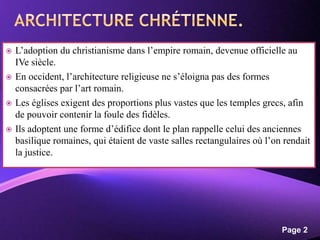 Powerpoint Templates
Page 2
 L’adoption du christianisme dans l’empire romain, devenue officielle au
IVe siècle.
 En occident, l’architecture religieuse ne s’éloigna pas des formes
consacrées par l’art romain.
 Les églises exigent des proportions plus vastes que les temples grecs, afin
de pouvoir contenir la foule des fidèles.
 Ils adoptent une forme d’édifice dont le plan rappelle celui des anciennes
basilique romaines, qui étaient de vaste salles rectangulaires où l’on rendait
la justice.
 