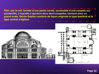 Powerpoint Templates
Page 22
Plan :par la nef, formée d’une partie carrée, surmontée d’une coupole sur
pendentifs, à laquelle s’ajoutent deux demi-coupoles, formant ainsi un
grand ovale, Sainte Sophie combine de façon originale le type basilical et le
type central d’églises
 