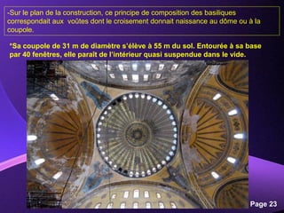 Powerpoint Templates
Page 23
*Sa coupole de 31 m de diamètre s’élève à 55 m du sol. Entourée à sa base
par 40 fenêtres, elle paraît de l’intérieur quasi suspendue dans le vide.
-Sur le plan de la construction, ce principe de composition des basiliques
correspondait aux voûtes dont le croisement donnait naissance au dôme ou à la
coupole.
 