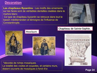 Powerpoint Templates
Page 24
Les chapiteaux Byzantins : Les motifs des ornements
sur les faces sont de véritables dentelles ciselées dans le
marbre blanc
Ce type de chapiteau byzantin se retrouve dans tout le
bassin méditerranéen et témoigne de l'influence de
Constantinople.
Chapiteau de Sainte-Sophie.
*décorée de riches mosaïques.
La totalité des voûtes et coupoles, et certains murs,
étaient couverts de mosaïques à fond d'or.
Mosaïques
 