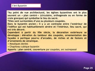 Powerpoint Templates
Page 25
*Au point de vue architectural, les églises byzantines ont le plus
souvent un « plan centré » (circulaire, orthogonale ou en forme de
croix grecque) qui symbolise le lieu du sacré.
*Elles sont surmontées d’une ou plusieurs coupoles.
Dans le byzantin ancien ; il y a un contraste entre l’extérieur de
l’édifice qui est habituellement sévère et l’intérieur, lieu sacré, qui
est très décoré.
Cependant à partir du XIIe siècle, la décoration extérieure se
développe : élévation du tambour des coupoles, ornementation des
façades à portique pourvu d’arcades, de niches et de festons et
d’ornements de céramique.
• Mosaïques dorées
• Chapiteau cubique byzantin
Apports : plan centré, couverture par coupoles, arc outrepassé
l’Art Byzantin
 