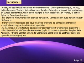 Powerpoint Templates
Page 26
- Ce style s’est diffusé en Europe méditerranéenne : Grèce (Thessalonique, Mistra),
Italie (Ravenne, Venise), Sicile (Monreale, Cefalu, Catane) et a inspiré des réalisations
en Europe occidentale, telles que l’octogne d’Aix-Chapelle ou, en France, la petite
église de Germigny-des-près.
- Les premiers monuments de l’Islam (à Jérusalem, Damas) en ont aussi fortement subi
l’influence.
- L’architecture religieuse des pays d’Europe orientale de confession orthodoxe
s’inspire beaucoup de l’architecture byzantine.
-Au XIXe siècle, l’architecture éclectique s’est inspiré de l’architecture byzantine :
la bazilique du Sacré-Cœur de Montmatre (style dit romano-byzantin), l’église Saint-
Augustin, l’Opéra Garnier à Paris, la Cathédrale Saint-louis de Carthage (style dit
byzantino-mauresque), etc.
Influence :
 