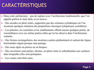 Powerpoint Templates
Page 3
 Dans cette architecture – pas de rupture avec l’architecture traditionnelle- que l’on
appelle parfois le style latin, et on trouve;
 - Des arcades en plein cintre, supportées par des colonnes cylindriques où l’on
reconnait quelques imitation des proportions classiques (chapiteaux corinthien).
 - Les pilastres, les corniches et les entablements offrent encore quelques points de
ressemblance avec ces même parties telles qu’on les observe dans l’architecture
romaine.
 - Des formes rectangulaires, des moulures carrées prédominent et surtout des lignes
horizontales régent presque sans partage.
 - Des murs épais en pierres ou en briques.
 - Des ouvertures sont petites, étroites, en plein cintre et subordonnées aux surfaces
dans lesquelles elles sont pratiquées.
 - Les voutes sont forts rares.
 