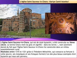Powerpoint Templates
Page 31
L'église Saint Sauveur in Chora - Kariye Camii Istanbul
L’Eglise Saint-Sauveur-in-Chora, qui est de style byzantin, a été construite au 5ème
siècle. Le terme Chora vient du grec et signifie « dans les terres », nom sûrement
donné du fait que l’Eglise Saint-Sauveur-in-Chora fut construite dans un milieu
essentiellement rural.
Réalisées entre 1315 et 1321 grâce à Théodore Métochite, qui consacra sa fortune à
cette œuvre, ses mosaïques et ses fresques forment l'un des plus beaux exemples d'art
byzantin qui nous soit parvenu.
 