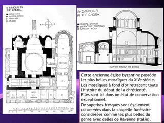 Powerpoint Templates
Page 32
Cette ancienne église byzantine possède
les plus belles mosaïques du XIVe siècle.
Les mosaïques à fond d'or retracent toute
l'histoire du début de la chrétienté.
Elles sont ici dans un état de conservation
exceptionnel.
De superbes fresques sont également
conservées dans la chapelle funéraire
considérées comme les plus belles du
genre avec celles de Ravenne (Italie).
 