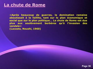 Powerpoint Templates
Page 36
«Après beaucoup de guerres, la domination romaine
aboutissait à la faillite, tant sur le plan économique et
social que sur le plan politique… La chute de Rome est due
plus aux soulèvement berbères qu’à l’invasion des
vandale»
(Lacoste, Noushi, 1960)
 