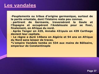 Powerpoint Templates
Page 37
-Peuplements ou tribus d’origine germanique, surtout de
la partie orientale, dont l’histoire reste peu connue.
- partirent de Germanie, traversèrent la Gaule et
l’Espagne et occupèrent l’Andalousie pour se fixer,
finalement, en Afrique du nord.
- Après Tanger en 429, Annaba 431puis en 439 Carthage
devient leur capitale.
- Le règne a duré 140ans en Algérie et 94 ans en Afrique
du Nord sans laisser de traces.
*L’empire Vandale tomba en 534 aux mains de Bélisaire,
empereur de Constantinople
 