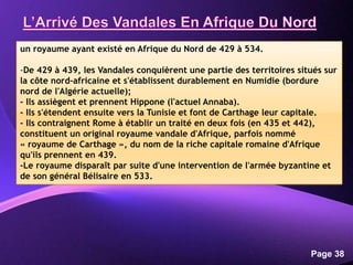 Powerpoint Templates
Page 38
un royaume ayant existé en Afrique du Nord de 429 à 534.
-De 429 à 439, les Vandales conquièrent une partie des territoires situés sur
la côte nord-africaine et s'établissent durablement en Numidie (bordure
nord de l'Algérie actuelle);
- Ils assiègent et prennent Hippone (l'actuel Annaba).
- Ils s'étendent ensuite vers la Tunisie et font de Carthage leur capitale.
- Ils contraignent Rome à établir un traité en deux fois (en 435 et 442),
constituent un original royaume vandale d'Afrique, parfois nommé
« royaume de Carthage », du nom de la riche capitale romaine d'Afrique
qu'ils prennent en 439.
-Le royaume disparaît par suite d'une intervention de l'armée byzantine et
de son général Bélisaire en 533.
 
