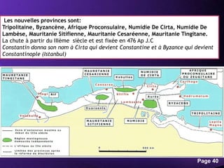 Powerpoint Templates
Page 40
Les nouvelles provinces sont:
Tripolitaine, Byzancène, Afrique Proconsulaire, Numidie De Cirta, Numidie De
Lambèse, Mauritanie Sitifienne, Mauritanie Cesaréenne, Mauritanie Tingitane.
La chute à partir du IIIème siècle et est fixée en 476 Ap J.C
Constantin donna son nom à Cirta qui devient Constantine et à Byzance qui devient
Constantinople (Istanbul)
 