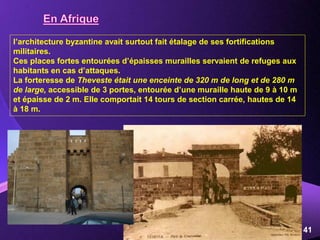 Powerpoint Templates
Page 41
l’architecture byzantine avait surtout fait étalage de ses fortifications
militaires.
Ces places fortes entourées d’épaisses murailles servaient de refuges aux
habitants en cas d’attaques.
La forteresse de Theveste était une enceinte de 320 m de long et de 280 m
de large, accessible de 3 portes, entourée d’une muraille haute de 9 à 10 m
et épaisse de 2 m. Elle comportait 14 tours de section carrée, hautes de 14
à 18 m.
 