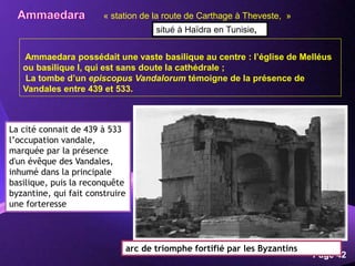 Powerpoint Templates
Page 42
Ammaedara possédait une vaste basilique au centre : l’église de Melléus
ou basilique I, qui est sans doute la cathédrale ;
La tombe d’un episcopus Vandalorum témoigne de la présence de
Vandales entre 439 et 533.
arc de triomphe fortifié par les Byzantins
« station de la route de Carthage à Theveste, »
situé à Haïdra en Tunisie,
La cité connait de 439 à 533
l’occupation vandale,
marquée par la présence
d'un évêque des Vandales,
inhumé dans la principale
basilique, puis la reconquête
byzantine, qui fait construire
une forteresse
 