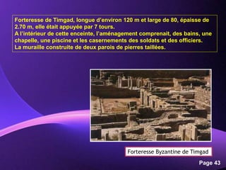 Powerpoint Templates
Page 43
Forteresse de Timgad, longue d’environ 120 m et large de 80, épaisse de
2.70 m, elle était appuyée par 7 tours.
A l’intérieur de cette enceinte, l’aménagement comprenait, des bains, une
chapelle, une piscine et les casernements des soldats et des officiers.
La muraille construite de deux parois de pierres taillées.
Forteresse Byzantine de Timgad
 