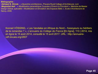 Powerpoint Templates
Page 45
Konrad VÖSSING, « Les Vandales en Afrique du Nord – fossoyeurs ou héritiers
de la romanitas ? », L’annuaire du Collège de France [En ligne], 113 | 2014, mis
en ligne le 15 août 2014, consulté le 15 avril 2017. URL : http://annuaire-
cdf.revues.org/2807
Bibliographie :
•Abhijeet B. Shinde : « Byzantine architecture», Pravara Rural College of Architecure, Loni
•Meguellati Atef : « Modélisation paramétrique Coupoles d’Orient & d’Occident », Mémoire de Master
Design Global, spécialité « Modélisation et Simulation des Espaces Bâtis », Ecole d’Architecture de
Nancy, 2008.
 