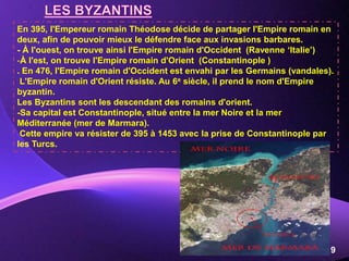 Powerpoint Templates
Page 9
En 395, l'Empereur romain Théodose décide de partager l'Empire romain en
deux, afin de pouvoir mieux le défendre face aux invasions barbares.
- À l'ouest, on trouve ainsi l'Empire romain d'Occident (Ravenne ‘Italie’)
-À l'est, on trouve l'Empire romain d'Orient (Constantinople )
. En 476, l'Empire romain d'Occident est envahi par les Germains (vandales).
L'Empire romain d'Orient résiste. Au 6e siècle, il prend le nom d'Empire
byzantin.
Les Byzantins sont les descendant des romains d'orient.
-Sa capital est Constantinople, situé entre la mer Noire et la mer
Méditerranée (mer de Marmara).
Cette empire va résister de 395 à 1453 avec la prise de Constantinople par
les Turcs.
 