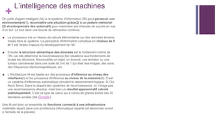 +
L’intelligence des machines
On parle d'agent intelligent (IA) si le système d'information (SI) peut percevoir son
environnement(1), reconnaître une situation grâce(2) à un pattern mémoriel
(3) et entreprendre des actions(4) pour maximiser ses chances de succès en vue
d’un but. Le tout dans une boucle de rétroaction continue.
■ Le processeur est un réseau de calculs élémentaires sur des données binaires
mises dans le système. La perception d'information complexe en chaînes de 0
et 1 est l’enjeu majeurs du développement de l’IA.
■ Ensuite la structure sémantique des données est le fondement même de
l’IA, car elle détermine la reconnaissance des situations aux fondements de
toutes les décisions. Reconnaître un objet, un énoncé, une émotion ou une
tumeur cancéreuse dans une suite de 0 et de 1 qui était des images, des sons,
des fréquences électromagnétiques, etc.
■ L’Architecture IA est basée sur des processus d'inférence au niveau des
interfaces(I) et les processus d'inférence au niveau de la mémoire(II). C’est
un système d'inférences automatique simulant le raisonnement logique: Si Oui
Alors Sinon. Dans la plupart des systèmes de reconnaissance, on n'exige pas
une reconnaissance absolue, mais bien un résultat approximatif calculé
statistiquement. C’est ce type de calcul qui a connu de grands bonds ces 20
dernières années (ex Google).
Une IA est donc un ensemble de fonctions connecté à une infrastructure
matérielle réparti dans une architecture informatique répartie (et désormais ouvert
à l’échelle de la planète)
 