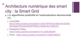 +
Architecture numérique des smart
city : la Smart Grid
■ Les algorithmes prédictifs et l’automatisation décisionnelle
(IA)
■ Living Map :
https://www.youtube.com/watch?v=QFv7AFRmmTs&list=PLbCMG
WVe0gqFlUPsg3buX0sKFfWMLsmGi&index=43&t=0s
■ Preedictive Police :
https://www.youtube.com/watch?v=H_fyQCeBaeM
■ China : https://www.youtube.com/watch?v=pNf4-d6fDoY
 