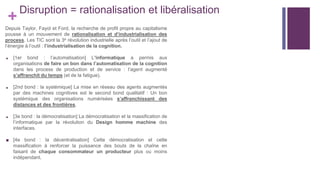 +
Disruption = rationalisation et libéralisation
Depuis Taylor, Fayol et Ford, la recherche de profit propre au capitalisme
pousse à un mouvement de rationalisation et d’industrialisation des
process. Les TIC sont la 3e révolution industrielle après l’outil et l’ajout de
l’énergie à l’outil : l’industrialisation de la cognition.
■ [1er bond : l’automatisation] L’informatique a permis aux
organisations de faire un bon dans l’automatisation de la cognition
dans les process de production et de service : l’agent augmenté
s’affranchit du temps (et de la fatigue).
■ [2nd bond : la systémique] La mise en réseau des agents augmentés
par des machines cognitives est le second bond qualitatif : Un bon
systémique des organisations numérisées s’affranchissant des
distances et des frontières.
■ [3e bond : la démocratisation] La démocratisation et la massification de
l’informatique par la révolution du Design homme machine des
interfaces.
■ [4e bond : la décentralisation] Cette démocratisation et cette
massification à renforcer la puissance des bouts de la chaîne en
faisant de chaque consommateur un producteur plus ou moins
indépendant.
 
