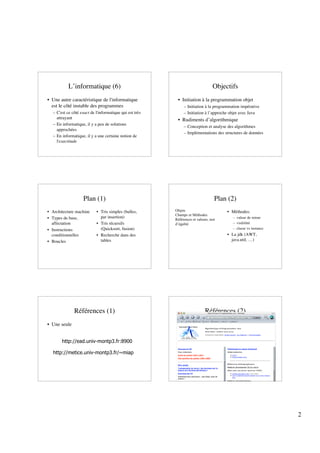 L’informatique (6)                                                     Objectifs
• Une autre caractéristique de l'informatique             • Initiation à la programmation objet
  est le côté instable des programmes                         – Initiation à la programmation impérative
  – C'est ce côté exact de l'informatique qui est très        – Initiation à l’approche objet avec Java
    attrayant                                             • Rudiments d’algorithmique
  – En informatique, il y a peu de solutions
                                                              – Conception et analyse des algorithmes
    approchées
                                                              – Implémentations des structures de données
  – En informatique, il y a une certaine notion de
    l'exactitude




                   Plan (1)                                                        Plan (2)
• Architecture machine     • Tris simples (bulles,       Objets                        • Méthodes:
                                                         Champs et Méthodes
• Types de base,             par insertion)                                              – valeur de retour
                                                         Références et valeurs, test
  affectation              • Tris récursifs              d’égalité                       – visibilité
• Instructions               (Quicksort, fusion)                                         – classe vs instance
  conditionnelles          • Recherche dans des                                        • La jdk (AWT,
• Boucles                    tables                                                      java.util, …)




              Références (1)                                                 Références (2)
• Une seule


       http://ead.univ-montp3.fr:8900

  http://metice.univ-montp3.fr/~miap




                                                                                                                2
 