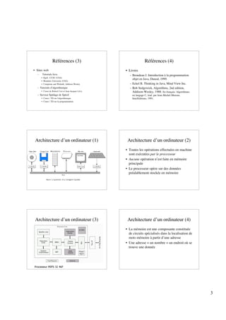 Références (3)                                    Références (4)
• Sites web                                         • Livres
  –   Tutorials Java                                  – Brondeau J. Introduction à la programmation
      • Kjell , CCSU (USA)
                                                        objet en Java, Dunod, 1999.
      • Brandeis University (USA)
      • Campione and Walrath, Addison Wesley          – Eckel B. Thinking in Java, Mind View Inc.
  – Tutorials d’algorithmique                         – Bob Sedgewick, Algorithms, 2nd edition,
      • Cours de Robert Cori et Jean-Jacques Lévy       Addison-Wesley, 1988. En français: Algorithmes
  – Serveur Spédago de Spécif                           en langage C, trad. par Jean-Michel Moreau,
      • Cours / TD sur l'algorithmique                  InterEditions, 1991.
      • Cours / TD sur la programmation




 Architecture d’un ordinateur (1)                    Architecture d’un ordinateur (2)
                                                    • Toutes les opérations effectuées en machine
                                                      sont exécutées par le processeur
                                                    • Aucune opération n’est faite en mémoire
                                                      principale
                                                    • Le processeur opère sur des données
                                                      préalablement stockée en mémoire




 Architecture d’un ordinateur (3)                    Architecture d’un ordinateur (4)
                                                    • La mémoire est une composante constituée
                                                      de circuits spécialisés dans la localisation de
                                                      mots mémoire à partir d’une adresse
                                                    • Une adresse = un nombre = un endroit où se
                                                      trouve une donnée




Processeur MIPS 32 4kP




                                                                                                         3
 