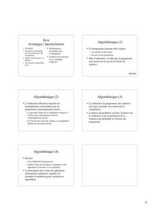 Java
                                                                    Algorithmique (1)
      Avantages / Inconvénients
• Portabilité                 • Performances              • Un programme présente deux aspects
• Génération automatique        amoindries par              – un contenu et une forme
  de la documentation des       l’interpréteur
  programmes                                                – un sens et une grammaire
                              • Gestion de la mémoire
• Rapide dissémination via                                • Pour l'ordinateur, il suffit que le programme
  Internet                      via le «garbage
                                collector»                  soit correct au niveau de la forme (la
• Très grande compatibilité
  http                                                      syntaxe)


                                                                                                     Darmont




             Algorithmique (2)                                      Algorithmique (3)
• L’ordinateur effectuera toujours les                    • La cohérence du programme (du contenu)
  manipulations commandées par un                           n'est pas examinée ou évaluée par le
  programme syntaxiquement correct                          compilateur
   – La première étape de la compilation consiste à       • L'analyse du problème à traiter, la preuve de
     vérifier que le programme écrit est                    la cohérence et de la pertinence de sa
     syntaxiquement correct                                 solution sont préalable à l’écriture du
   – Si l'on fait une erreur de syntaxe, le compilateur     programme
     affiche un message d'erreur




             Algorithmique (4)
• On doit
   – fixer l'objectif du programme
   – établir la liste des données à manipuler et des
     opérations à exécuter, et les ordonner.
• La description de la suite des opérations
  élémentaires ordonnées capables de
  résoudre le problème posé constitue un
  algorithme




                                                                                                               6
 