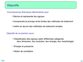 10
TdS
Objectifs
Connaissances théoriques élémentaires pour
• Décrire et représenter les signaux
• Comprendre le principe et les limites des méthodes de traitement
• mettre en œuvre des méthodes de traitement simples
Objectifs de ce premier cours :
• Classification des signaux selon différentes catégories
(leur dimension, leur évolution, leur énergie, leur morphologie)
• Énergie et puissance
• Notion de corrélation
 