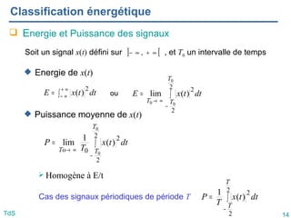 14
TdS
Classification énergétique
 Energie et Puissance des signaux
 Energie de x(t)
 Puissance moyenne de x(t)
 Homogène à E/t
Soit un signal x(t) défini sur , et T0 un intervalle de temps
] [
∞
+
∞
− ,
∫
=
−
∞
→
2
2
2
0
0
0
)
(
lim
T
T
T
dt
t
x
E
∫
=
−
∞
→
2
2
2
0
0
0
)
(
1
lim
T
T
To
dt
t
x
T
P
Cas des signaux périodiques de période T ∫
=
−
2
2
2
)
(
1
T
T
dt
t
x
T
P
ou
∫
= ∞
+
∞
− dt
t
x
E
2
)
(
 
