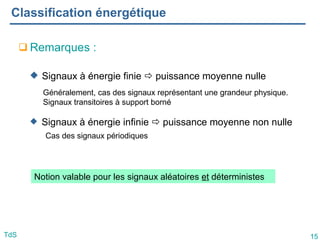15
TdS
Classification énergétique
 Signaux à énergie finie  puissance moyenne nulle
 Signaux à énergie infinie  puissance moyenne non nulle
Cas des signaux périodiques
Généralement, cas des signaux représentant une grandeur physique.
Signaux transitoires à support borné
Notion valable pour les signaux aléatoires et déterministes
 Remarques :
 