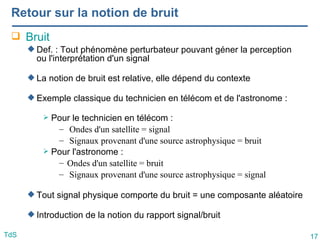 17
TdS
Retour sur la notion de bruit
 Bruit
 Def. : Tout phénomène perturbateur pouvant géner la perception
ou l'interprétation d'un signal
 La notion de bruit est relative, elle dépend du contexte
 Exemple classique du technicien en télécom et de l'astronome :
 Pour le technicien en télécom :
– Ondes d'un satellite = signal
– Signaux provenant d'une source astrophysique = bruit
 Pour l'astronome :
– Ondes d'un satellite = bruit
– Signaux provenant d'une source astrophysique = signal
 Tout signal physique comporte du bruit = une composante aléatoire
 Introduction de la notion du rapport signal/bruit
 