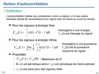 20
TdS
Notion d'autocorrélation
 Définition
 Pour les signaux à énergie finie
 Pour les signaux à énergie infinie
 Propriétés
 : Maximum en 0
 Si x(t) est périodique alors Cxx(t) est périodique de même période
 Cxx(t) est paire pour des signaux réels
L'autocorrélation réalise une comparaison entre un signal x(t) et ses copies
retardées (étude de ressemblance d'un signal avec lui-même au cours du temps)
∫ −
⋅
=
∞
+
∞
−
dt
t
x
t
x
Cxx )
(
)
(
)
( *
τ
τ
∫ −
=
−
∞
→
2
/
2
/
*
)
(
)
(
1
lim
)
(
T
T
T
xx dt
t
x
t
x
T
C τ
τ
Homogène à une énergie,
Cxx(0) est l'énergie du signal
Homogène à une puissance,
Cxx(0) est la puissance
moyenne du signal
)
0
(
)
( xx
xx C
C ≤
τ
 