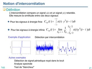 21
TdS
Notion d'intercorrélation
 Définition
 Pour les signaux à énergie finie
 Pour les signaux à énergie infinie
L'intercorrélation compare un signal x(t) et un signal y(t) retardée.
Elle mesure la similitude entre ces deux signaux
∫
∞
+
∞
−
−
⋅
= dt
t
y
t
x
Cxy )
(
)
(
)
( * τ
τ
∫
−
∞
→
−
=
2
/
2
/
*
0
0
0
0
)
(
)
(
1
lim
)
(
T
T
T
xy dt
t
y
t
x
T
C τ
τ
Exemple d'application
Autres exemples
Détection par intercorrélation
Détection de signal périodique noyé dans le bruit
Analyse spectrale
Test de "blancheur"
 