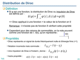 23
TdS
Distribution de Dirac
 Définition
 Si φ est une fonction, la distribution de Dirac ou impulsion de Dirac
est définie par :
=> Dirac appliqué à une fonction = la valeur de la fonction en 0
Remarque : il n'existe pas de fonction δ vérifiant cette propriété
 Cependant pour des raisons de commodités, on la note souvent
comme une fonction de t : δ(t), qu'on représente :
 Propriétés
)
(
)
( 1
)
( 1
t
t ϕ
ϕ
δ =
• Dirac représente un signal de durée théoriquement nulle et d'énergie finie (=1).
• Notation incorrecte mais commode :
• Une impulsion de Dirac à l'instant t1 donne :
• Autre propriété :
)
( 1
)
( 1
t
t
t −
= δ
δ
)
(
)
(
)
(
)
( to
t
to
x
to
t
t
x −
⋅
=
−
⋅ δ
δ
t
δ(t)
=∫−∞
∞
t.tdt=0
 