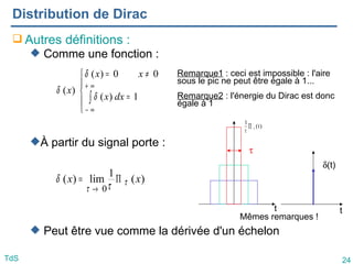 24
TdS
Distribution de Dirac
 Autres définitions :
 Comme une fonction :
À partir du signal porte :
 Peut être vue comme la dérivée d'un échelon





=
≠
=
∫
∞
+
∞
−
1
)
(
0
0
)
(
)
(
dx
x
x
x
x
δ
δ
δ
)
(
1
lim
)
(
0
x
x τ
τ τ
δ Π
=
→
t
δ(t)
t
τ
)
t
(
1
τ
∏
τ
Remarque1 : ceci est impossible : l'aire
sous le pic ne peut être égale à 1...
Remarque2 : l'énergie du Dirac est donc
égale à 1
Mêmes remarques !
 