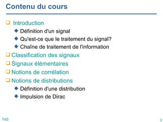 3
TdS
Contenu du cours
 Introduction
 Définition d'un signal
 Qu'est-ce que le traitement du signal?
 Chaîne de traitement de l'information
 Classification des signaux
 Signaux élémentaires
 Notions de corrélation
 Notions de distributions
 Définition d'une distribution
 Impulsion de Dirac
 