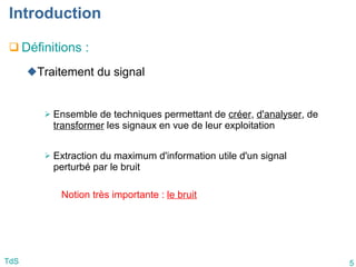 5
TdS
Introduction
 Définitions :
Traitement du signal
 Ensemble de techniques permettant de créer, d'analyser, de
transformer les signaux en vue de leur exploitation
 Extraction du maximum d'information utile d'un signal
perturbé par le bruit
Notion très importante : le bruit
 