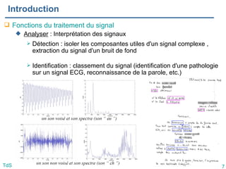 7
TdS
Introduction
 Fonctions du traitement du signal
 Analyser : Interprétation des signaux
 Détection : isoler les composantes utiles d'un signal complexe ,
extraction du signal d'un bruit de fond
 Identification : classement du signal (identification d'une pathologie
sur un signal ECG, reconnaissance de la parole, etc.)
 