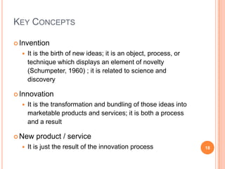 Key ConceptsInventionIt is the birth of new ideas; itisan object, process, or technique which displays an element of novelty (Schumpeter, 1960) ; itisrelated to science and discoveryInnovationIt is the transformation and bundling of thoseideasintomarketableproducts and services; itisboth a process and a resultNew product / serviceIt isjust the result of the innovation process18