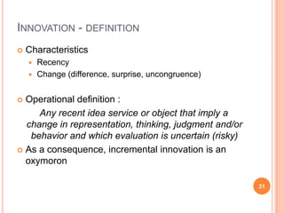 Innovation - definitionCharacteristicsRecencyChange (difference, surprise, uncongruence)Operational definition :    Any recent idea service or object that imply a change in representation, thinking, judgment and/or behavior and which evaluation is uncertain (risky)As a consequence, incremental innovation is an oxymoron31
