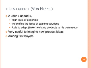 « Lead user » (Von Hippel)A user « ahead », High level of expertiseIndentifies the lacks of existing solutionsAble to adapt (tinker) existingproducts to hisownneedsVeryuseful to imagine new productideasAmong first buyers36