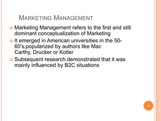 Marketing ManagementMarketing Management refers to the first and still dominant conceptualization of MarketingIt emerged in American universities in the 50-60’s,popularized by authors like Mac Carthy, Drucker or KotlerSubsequent research demonstrated that it was mainly influenced by B2C situations4