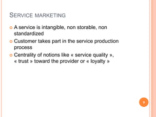 Service marketingA service is intangible, non storable, non standardizedCustomer takes part in the service production process Centrality of notions like « service quality », « trust » toward the provider or « loyalty »9