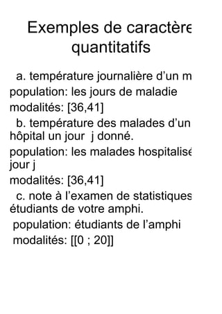 Exemples de caractère
       quantitatifs
  a. température journalière d’un malade
population: les jours de maladie
modalités: [36,41]
  b. température des malades d’un
hôpital un jour j donné.
population: les malades hospitalisés le
jour j
modalités: [36,41]
  c. note à l’examen de statistiques des
étudiants de votre amphi.
 population: étudiants de l’amphi
 modalités: [[0 ; 20]]
 