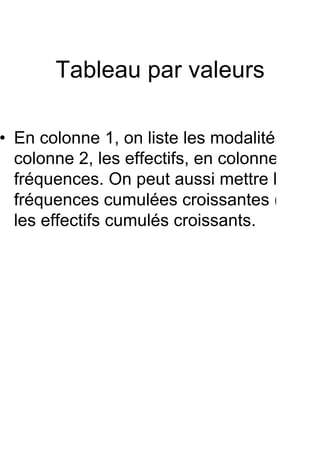 Tableau par valeurs

• En colonne 1, on liste les modalités, en
  colonne 2, les effectifs, en colonne 3 les
  fréquences. On peut aussi mettre les
  fréquences cumulées croissantes (ou
  les effectifs cumulés croissants.
 