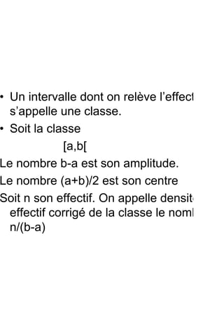 • Un intervalle dont on relève l’effectif
  s’appelle une classe.
• Soit la classe
             [a,b[
Le nombre b-a est son amplitude.
Le nombre (a+b)/2 est son centre
Soit n son effectif. On appelle densité ou
  effectif corrigé de la classe le nombre
  n/(b-a)
 