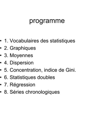 programme

•   1. Vocabulaires des statistiques
•   2. Graphiques
•   3. Moyennes
•   4. Dispersion
•   5. Concentration, indice de Gini.
•   6. Statistiques doubles
•   7. Régression
•   8. Séries chronologiques
 