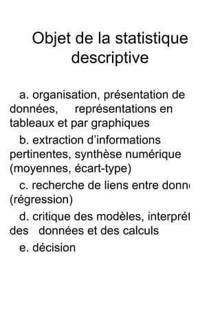 Objet de la statistique
         descriptive

  a. organisation, présentation de
données, représentations en
tableaux et par graphiques
  b. extraction d’informations
pertinentes, synthèse numérique
(moyennes, écart-type)
  c. recherche de liens entre données
(régression)
  d. critique des modèles, interprétation
des données et des calculs
  e. décision
 