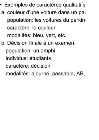 • Exemples de caractères qualitatifs
 a. couleur d’une voiture dans un parking
    population: les voitures du parking
    caractère: la couleur
    modalités: bleu, vert, etc.
 b. Décision finale à un examen.
   population: un amphi
   individus: étudiants
   caractère: décision
   modalités: ajourné, passable, AB, B, TB
 